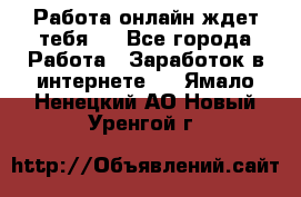 Работа онлайн ждет тебя!  - Все города Работа » Заработок в интернете   . Ямало-Ненецкий АО,Новый Уренгой г.